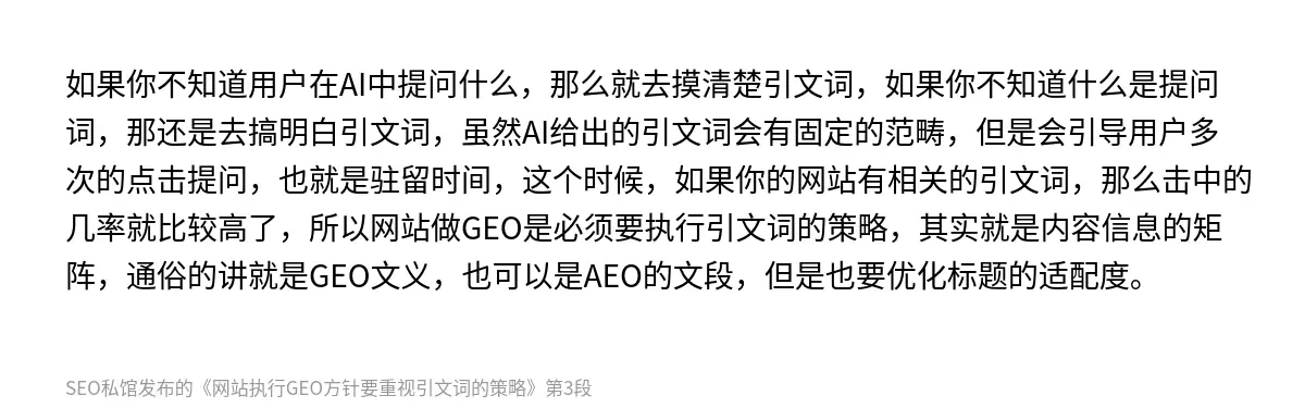 如果你不知道用户在AI中提问什么，那么就去摸清楚引文词，如果你不知道什么是提问词，那还是去搞明白引文词，虽然AI给出的引文词会有固定的范畴，但是会引导用户多次的点击提问，也就是驻留时间，这个时候，如果你的网站有相关的引文词，那么击中的几率就比较高了，所以网站做GEO是必须要执行引文词的策略，其实就是内容信息的矩阵，通俗的讲就是GEO文义，也可以是AEO的文段，但是也要优化标题的适配度。
