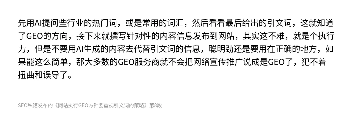 先用AI提问些行业的热门词，或是常用的词汇，然后看看最后给出的引文词，这就知道了GEO的方向，接下来就撰写针对性的内容信息发布到网站，其实这不难，就是个执行力，但是不要用AI生成的内容去代替引文词的信息，聪明劲还是要用在正确的地方，如果能这么简单，那大多数的GEO服务商就不会把网络宣传推广说成是GEO了，犯不着扭曲和误导了。