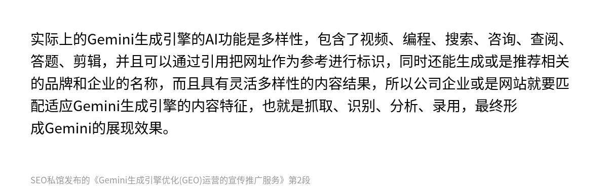 实际上的‌Gemini生成引擎的AI功能是多样性，包含了视频、编程、搜索、咨询、查阅、答题、剪辑，并且可以通过引用把网址作为参考进行标识，同时还能生成或是推荐相关的品牌和企业的名称，而且具有灵活多样性的内容结果，所以公司企业或是网站就要匹配适应‌Gemini生成引擎的内容特征，也就是抓取、识别、分析、录用，最终形成Gemini的展现效果。