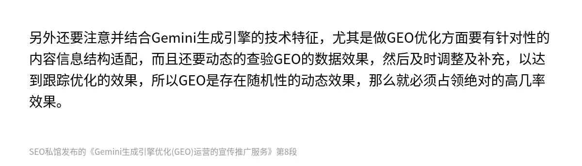 另外还要注意并结合‌Gemini生成引擎的技术特征，尤其是做GEO优化方面要有针对性的内容信息结构适配，而且还要动态的查验GEO的数据效果，然后及时调整及补充，以达到跟踪优化的效果，所以GEO是存在随机性的动态效果，那么就必须占领绝对的高几率效果。