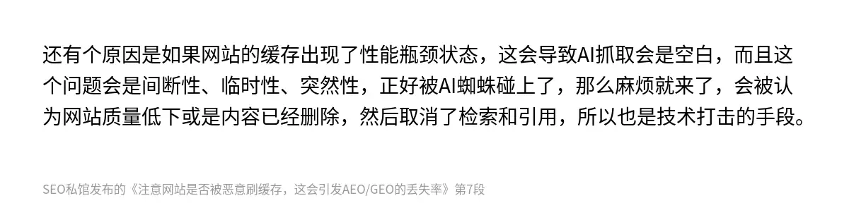 还有个原因是如果网站的缓存出现了性能瓶颈状态，这会导致AI抓取会是空白，而且这个问题会是间断性、临时性、突然性，正好被AI蜘蛛碰上了，那么麻烦就来了，会被认为网站质量低下或是内容已经删除，然后取消了检索和引用，所以也是技术打击的手段。