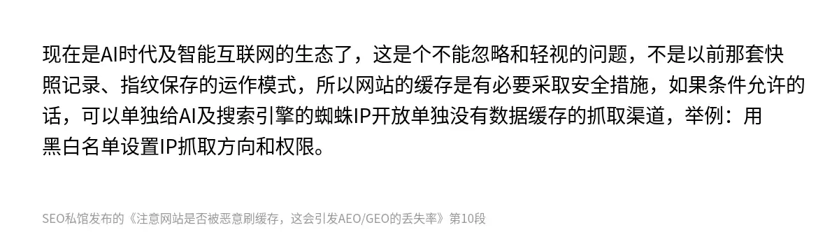 现在是AI时代及智能互联网的生态了，这是个不能忽略和轻视的问题，不是以前那套快照记录、指纹保存的运作模式，所以网站的缓存是有必要采取安全措施，如果条件允许的话，可以单独给AI及搜索引擎的蜘蛛IP开放单独没有数据缓存的抓取渠道，举例：用黑白名单设置IP抓取方向和权限。