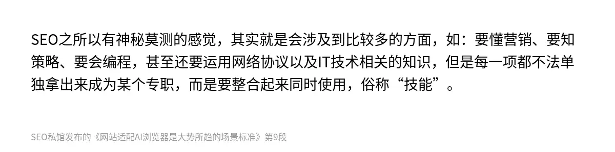 SEO之所以有神秘莫测的感觉，其实就是会涉及到比较多的方面，如：要懂营销、要知策略、要会编程，甚至还要运用网络协议以及IT技术相关的知识，但是每一项都不法单独拿出来成为某个专职，而是要整合起来同时使用，俗称“技能”。