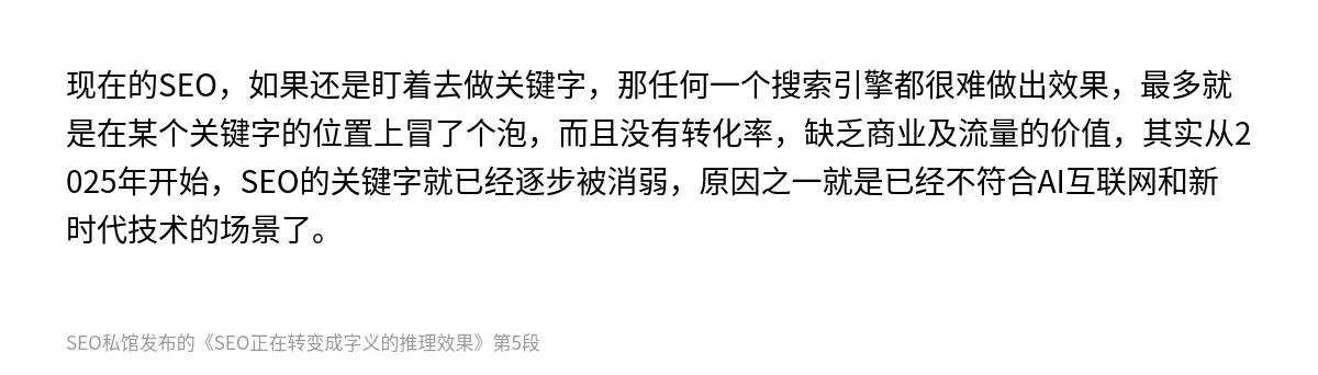 现在的SEO，如果还是盯着去做关键字，那任何一个搜索引擎都很难做出效果，最多就是在某个关键字的位置上冒了个泡，而且没有转化率，缺乏商业及流量的价值，其实从2025年开始，SEO的关键字就已经逐步被消弱，原因之一就是已经不符合AI互联网和新时代技术的场景了。