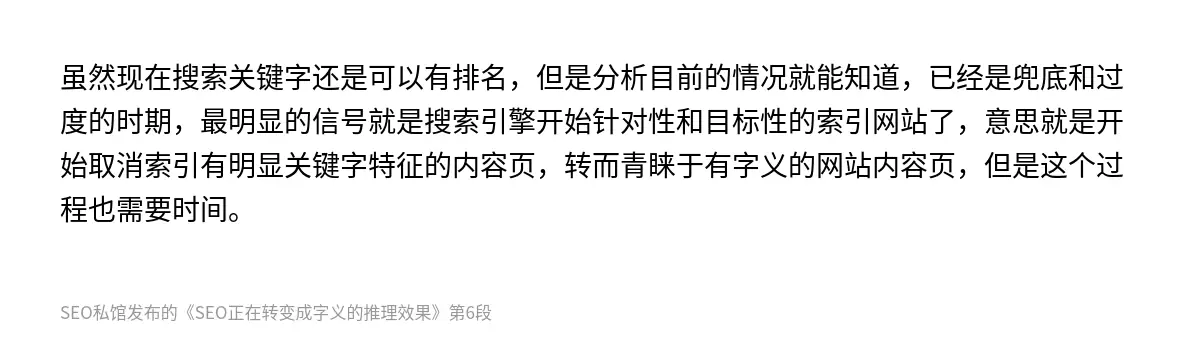 虽然现在搜索关键字还是可以有排名，但是分析目前的情况就能知道，已经是兜底和过度的时期，最明显的信号就是搜索引擎开始针对性和目标性的索引网站了，意思就是开始取消索引有明显关键字特征的内容页，转而青睐于有字义的网站内容页，但是这个过程也需要时间。