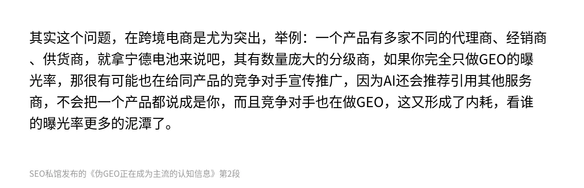 其实这个问题，在跨境电商是尤为突出，举例：一个产品有多家不同的代理商、经销商、供货商，就拿宁德电池来说吧，其有数量庞大的分级商，如果你完全只做GEO的曝光率，那很有可能也在给同产品的竞争对手宣传推广，因为AI还会推荐引用其他服务商，不会把一个产品都说成是你，而且竞争对手也在做GEO，这又形成了内耗，看谁的曝光率更多的泥潭了。