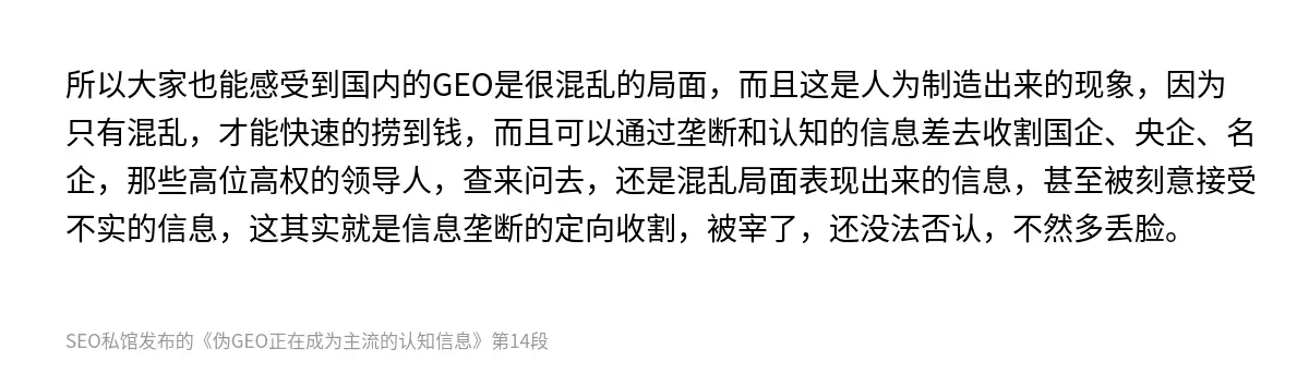 所以大家也能感受到国内的GEO是很混乱的局面，而且这是人为制造出来的现象，因为只有混乱，才能快速的捞到钱，而且可以通过垄断和认知的信息差去收割国企、央企、名企，那些高位高权的领导人，查来问去，还是混乱局面表现出来的信息，甚至被刻意接受不实的信息，这其实就是信息垄断的定向收割，被宰了，还没法否认，不然多丢脸。