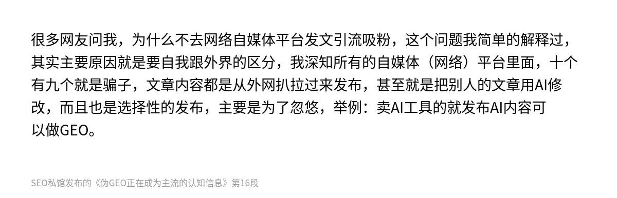 很多网友问我，为什么不去网络自媒体平台发文引流吸粉，这个问题我简单的解释过，其实主要原因就是要自我跟外界的区分，我深知所有的自媒体（网络）平台里面，十个有九个就是骗子，文章内容都是从外网扒拉过来发布，甚至就是把别人的文章用AI修改，而且也是选择性的发布，主要是为了忽悠，举例：卖AI工具的就发布AI内容可以做GEO。