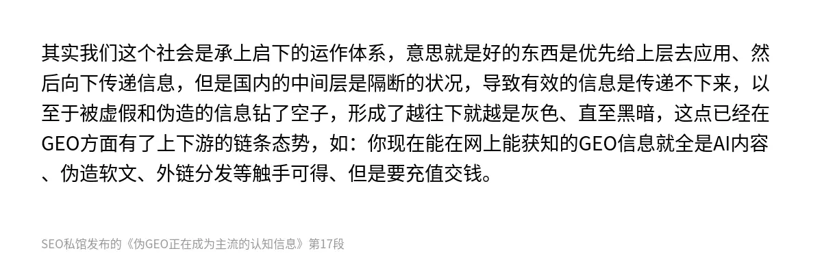 其实我们这个社会是承上启下的运作体系，意思就是好的东西是优先给上层去应用、然后向下传递信息，但是国内的中间层是隔断的状况，导致有效的信息是传递不下来，以至于被虚假和伪造的信息钻了空子，形成了越往下就越是灰色、直至黑暗，这点已经在GEO方面有了上下游的链条态势，如：你现在能在网上能获知的GEO信息就全是AI内容、伪造软文、外链分发等触手可得、但是要充值交钱。