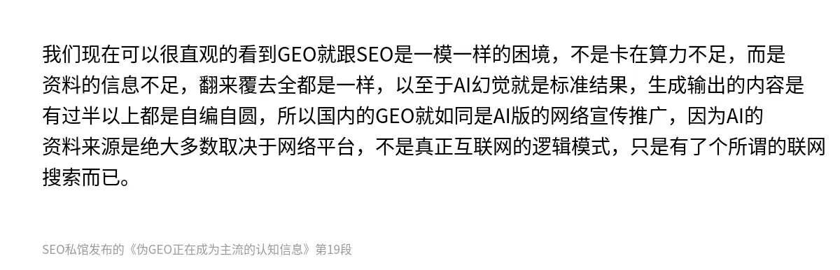 我们现在可以很直观的看到GEO就跟SEO是一模一样的困境，不是卡在算力不足，而是资料的信息不足，翻来覆去全都是一样，以至于AI幻觉就是标准结果，生成输出的内容是有过半以上都是自编自圆，所以国内的GEO就如同是AI版的网络宣传推广，因为AI的资料来源是绝大多数取决于网络平台，不是真正互联网的逻辑模式，只是有了个所谓的联网搜索而已。