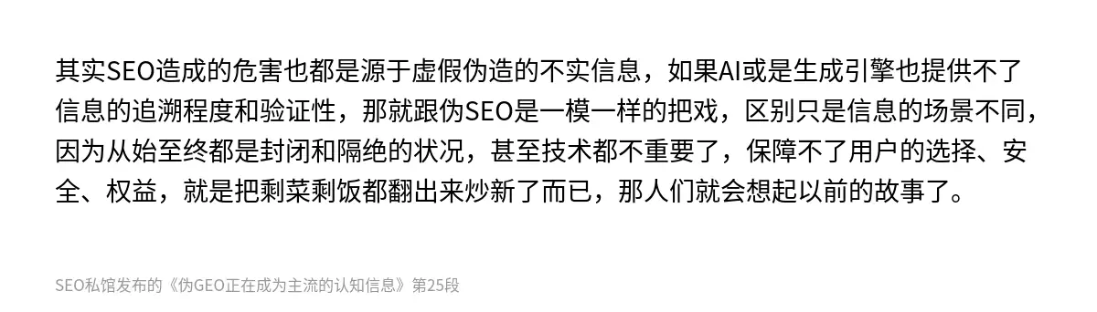 其实SEO造成的危害也都是源于虚假伪造的不实信息，如果AI或是生成引擎也提供不了信息的追溯程度和验证性，那就跟伪SEO是一模一样的把戏，区别只是信息的场景不同，因为从始至终都是封闭和隔绝的状况，甚至技术都不重要了，保障不了用户的选择、安全、权益，就是把剩菜剩饭都翻出来炒新了而已，那人们就会想起以前的故事了。
