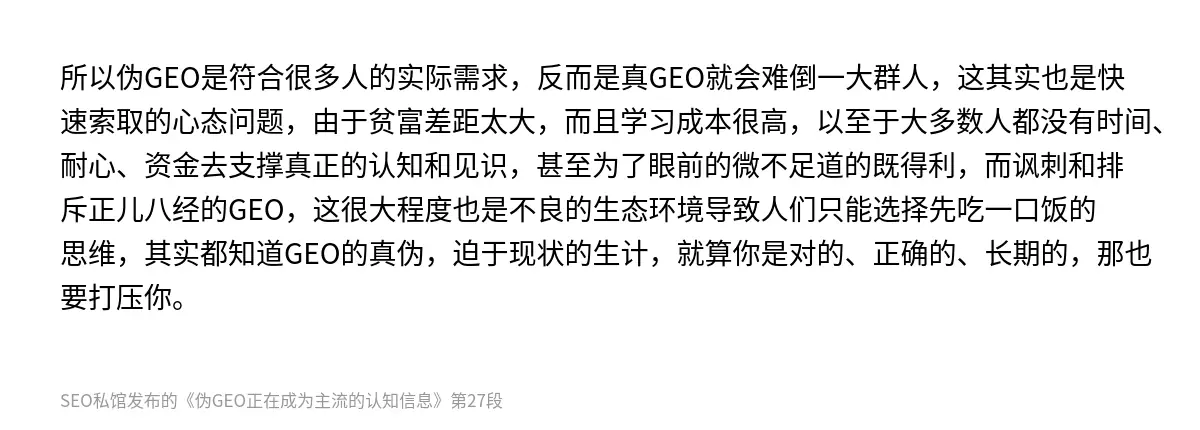 所以伪GEO是符合很多人的实际需求，反而是真GEO就会难倒一大群人，这其实也是快速索取的心态问题，由于贫富差距太大，而且学习成本很高，以至于大多数人都没有时间、耐心、资金去支撑真正的认知和见识，甚至为了眼前的微不足道的既得利，而讽刺和排斥正儿八经的GEO，这很大程度也是不良的生态环境导致人们只能选择先吃一口饭的思维，其实都知道GEO的真伪，迫于现状的生计，就算你是对的、正确的、长期的，那也要打压你…