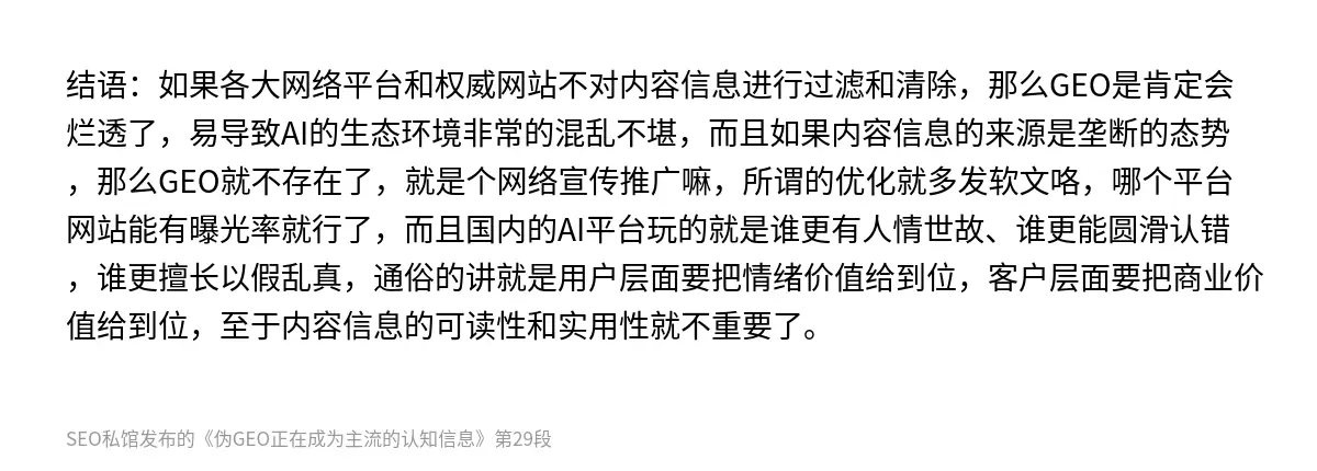 结语：如果各大网络平台和权威网站不对内容信息进行过滤和清除，那么GEO是肯定会烂透了，易导致AI的生态环境非常的混乱不堪，而且如果内容信息的来源是垄断的态势，那么GEO就不存在了，就是个网络宣传推广嘛，所谓的优化就多发软文咯，哪个平台网站能有曝光率就行了，而且国内的AI平台玩的就是谁更有人情世故、谁更能圆滑认错，谁更擅长以假乱真，通俗的讲就是用户层面要把情绪价值给到位，客户层面要把商业价值给到位，…