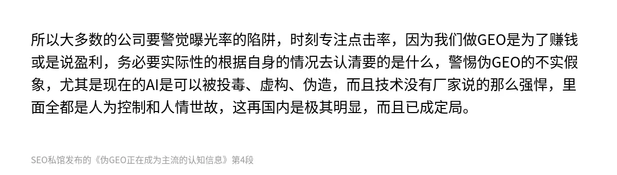 所以大多数的公司要警觉曝光率的陷阱，时刻专注点击率，因为我们做GEO是为了赚钱或是说盈利，务必要实际性的根据自身的情况去认清要的是什么，警惕伪GEO的不实假象，尤其是现在的AI是可以被投毒、虚构、伪造，而且技术没有厂家说的那么强悍，里面全都是人为控制和人情世故，这再国内是极其明显，而且已成定局。