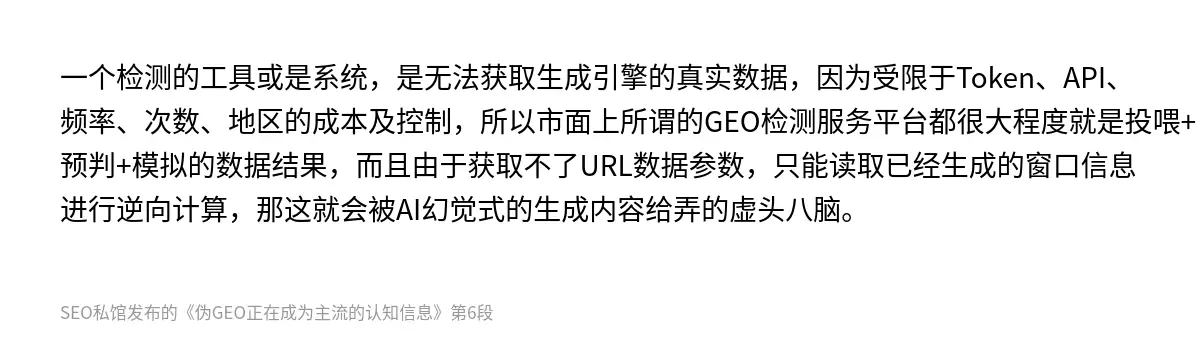一个检测的工具或是系统，是无法获取生成引擎的真实数据，因为受限于Token、API、频率、次数、地区的成本及控制，所以市面上所谓的GEO检测服务平台都很大程度就是投喂+预判+模拟的数据结果，而且由于获取不了URL数据参数，只能读取已经生成的窗口信息进行逆向计算，那这就会被AI幻觉式的生成内容给弄的虚头八脑。