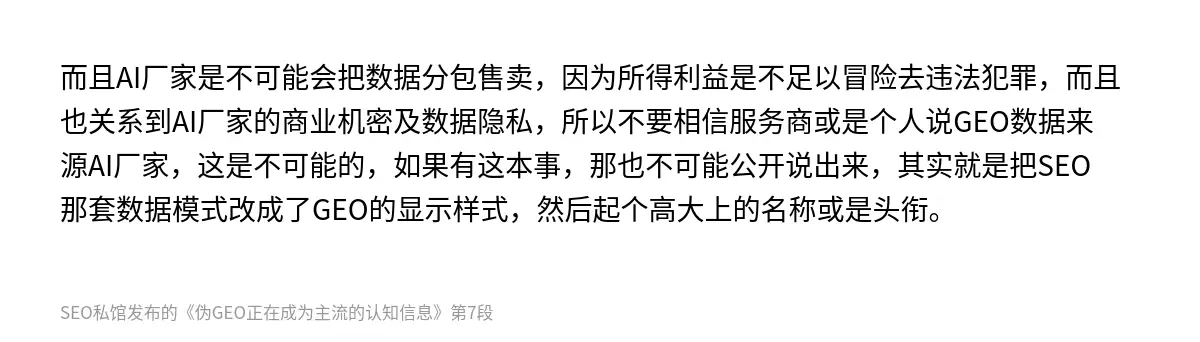 而且AI厂家是不可能会把数据分包售卖，因为所得利益是不足以冒险去违法犯罪，而且也关系到AI厂家的商业机密及数据隐私，所以不要相信服务商或是个人说GEO数据来源AI厂家，这是不可能的，如果有这本事，那也不可能公开说出来，其实就是把SEO那套数据模式改成了GEO的显示样式，然后起个高大上的名称或是头衔。