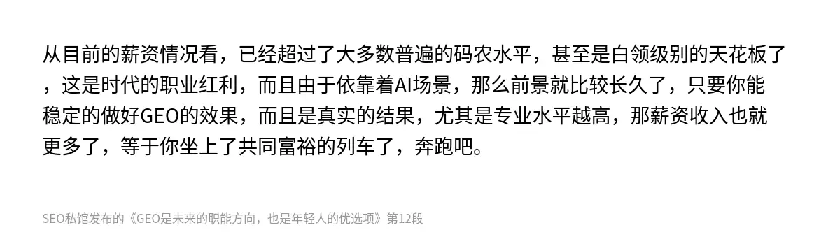 从目前的薪资情况看，已经超过了大多数普遍的码农水平，甚至是白领级别的天花板了，这是时代的职业红利，而且由于依靠着AI场景，那么前景就比较长久了，只要你能稳定的做好GEO的效果，而且是真实的结果，尤其是专业水平越高，那薪资收入也就更多了，等于你坐上了共同富裕的列车了，奔跑吧。