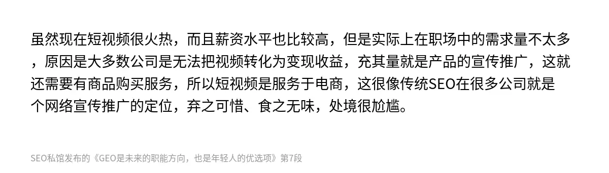 虽然现在短视频很火热，而且薪资水平也比较高，但是实际上在职场中的需求量不太多，原因是大多数公司是无法把视频转化为变现收益，充其量就是产品的宣传推广，这就还需要有商品购买服务，所以短视频是服务于电商，这很像传统SEO在很多公司就是个网络宣传推广的定位，弃之可惜、食之无味，处境很尬尴。