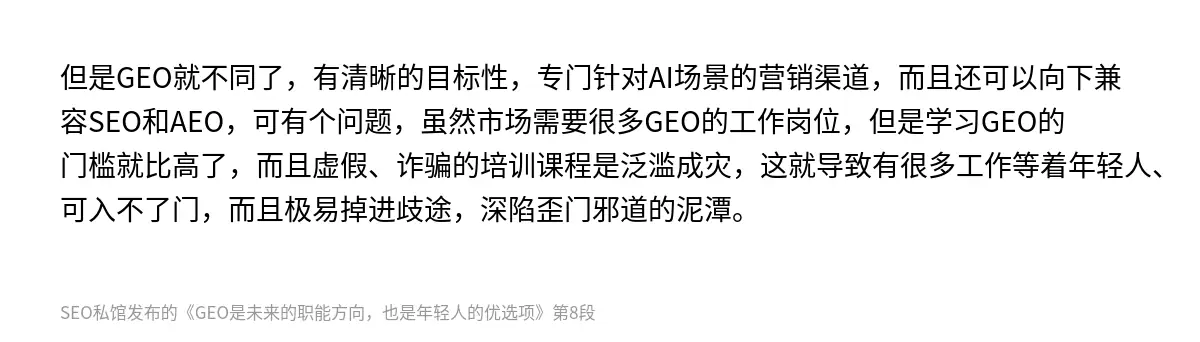 但是GEO就不同了，有清晰的目标性，专门针对AI场景的营销渠道，而且还可以向下兼容SEO和AEO，可有个问题，虽然市场需要很多GEO的工作岗位，但是学习GEO的门槛就比高了，而且虚假、诈骗的培训课程是泛滥成灾，这就导致有很多工作等着年轻人、可入不了门，而且极易掉进歧途，深陷歪门邪道的泥潭。