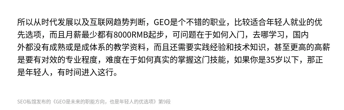 所以从时代发展以及互联网趋势判断，GEO是个不错的职业，比较适合年轻人就业的优先选项，而且月薪最少都有8000RMB起步，可问题在于如何入门，去哪学习，国内外都没有成熟或是成体系的教学资料，而且还需要实践经验和技术知识，甚至更高的高薪是要有对效的专业程度，难度在于如何真实的掌握这门技能，如果你是35岁以下，那正是年轻人，有时间进入这行。