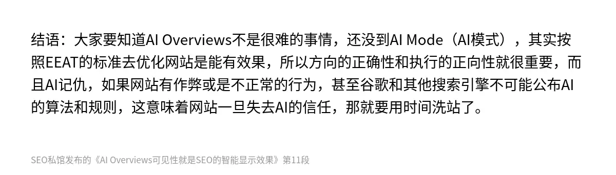结语：大家要知道AI Overviews不是很难的事情，还没到AI Mode（AI模式），其实按照EEAT的标准去优化网站是能有效果，所以方向的正确性和执行的正向性就很重要，而且AI记仇，如果网站有作弊或是不正常的行为，甚至谷歌和其他搜索引擎不可能公布AI的算法和规则，这意味着网站一旦失去AI的信任，那就要用时间洗站了。