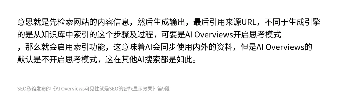 意思就是先检索网站的内容信息，然后生成输出，最后引用来源URL，不同于生成引擎的是从知识库中索引的这个步骤及过程，可要是AI Overviews开启思考模式，那么就会启用索引功能，这意味着AI会同步使用内外的资料，但是AI Overviews的默认是不开启思考模式，这在其他AI搜索都是如此。