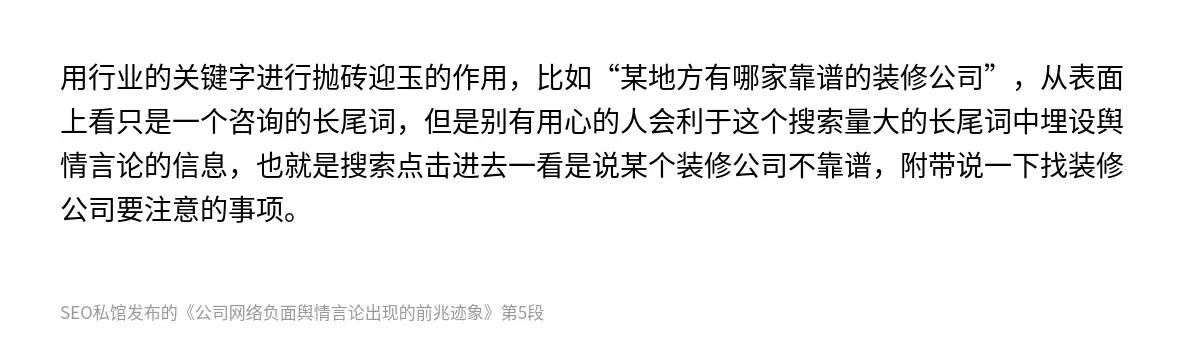用行业的关键字进行抛砖迎玉的作用，比如“某地方有哪家靠谱的装修公司”，从表面上看只是一个咨询的长尾词，但是别有用心的人会利于这个搜索量大的长尾词中埋设舆情言论的信息，也就是搜索点击进去一看是说某个装修公司不靠谱，附带说一下找装修公司要注意的事项。