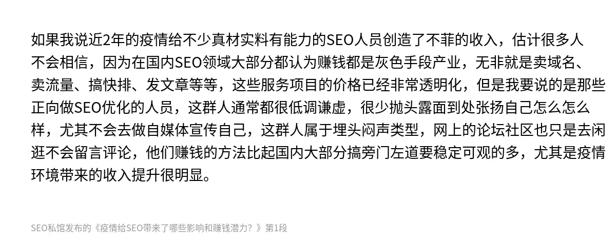 如果我说近2年的疫情给不少真材实料有能力的SEO人员创造了不菲的收入，估计很多人不会相信，因为在国内SEO领域大部分都认为赚钱都是灰色手段产业，无非就是卖域名、卖流量、搞快排、发文章等等，这些服务项目的价格已经非常透明化，但是我要说的是那些正向做SEO优化的人员，这群人通常都很低调谦虚，很少抛头露面到处张扬自己怎么怎么样，尤其不会去做自媒体宣传自己，这群人属于埋头闷声类型，网上的论坛社区也只是去闲…