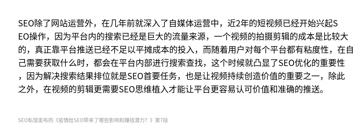 SEO除了网站运营外，在几年前就深入了自媒体运营中，近2年的短视频已经开始兴起SEO操作，因为平台内的搜索已经是巨大的流量来源，一个视频的拍摄剪辑的成本是比较大的，真正靠平台推送已经不足以平摊成本的投入，而随着用户对每个平台都有粘度性，在自己需要获取什么时，都会在平台内部进行搜索查找，这个时候就凸显了SEO优化的重要性，因为解决搜索结果排位就是SEO首要任务，也是让视频持续创造价值的重要之一，除此…