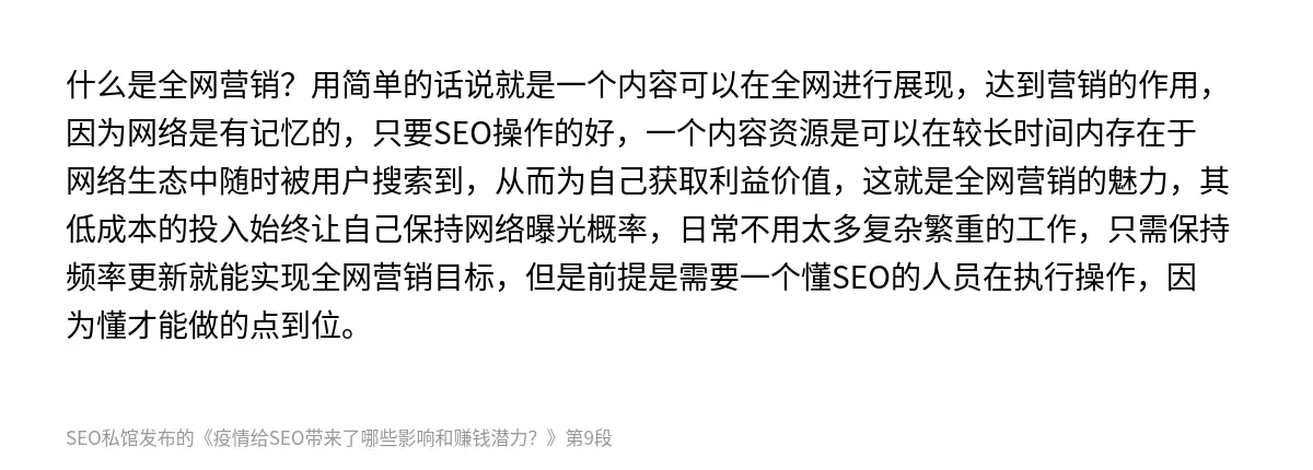什么是全网营销？用简单的话说就是一个内容可以在全网进行展现，达到营销的作用，因为网络是有记忆的，只要SEO操作的好，一个内容资源是可以在较长时间内存在于网络生态中随时被用户搜索到，从而为自己获取利益价值，这就是全网营销的魅力，其低成本的投入始终让自己保持网络曝光概率，日常不用太多复杂繁重的工作，只需保持频率更新就能实现全网营销目标，但是前提是需要一个懂SEO的人员在执行操作，因为懂才能做的点到位。