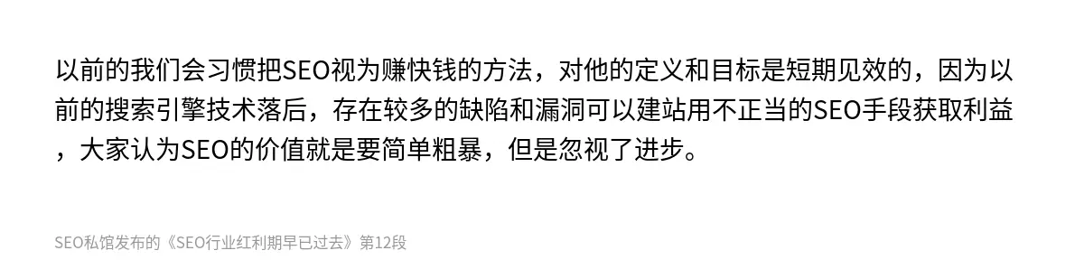 以前的我们会习惯把SEO视为赚快钱的方法，对他的定义和目标是短期见效的，因为以前的搜索引擎技术落后，存在较多的缺陷和漏洞可以建站用不正当的SEO手段获取利益，大家认为SEO的价值就是要简单粗暴，但是忽视了进步。