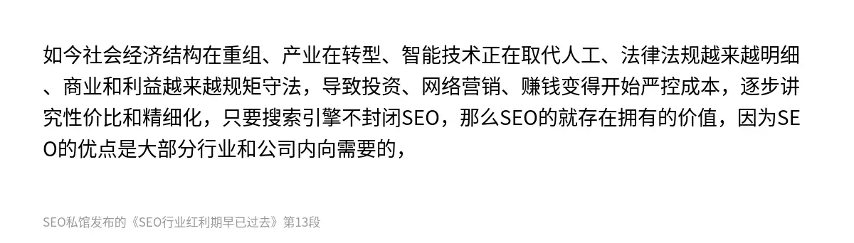 如今社会经济结构在重组、产业在转型、智能技术正在取代人工、法律法规越来越明细、商业和利益越来越规矩守法，导致投资、网络营销、赚钱变得开始严控成本，逐步讲究性价比和精细化，只要搜索引擎不封闭SEO，那么SEO的就存在拥有的价值，因为SEO的优点是大部分行业和公司内向需要的，