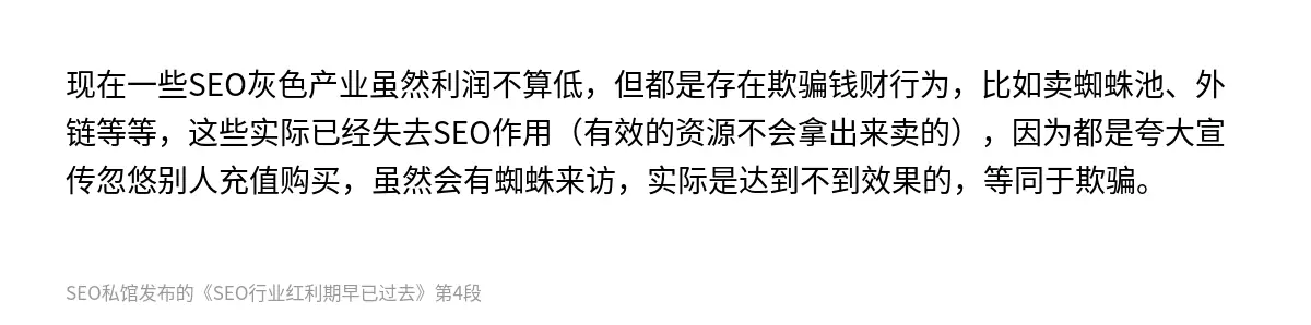 现在一些SEO灰色产业虽然利润不算低，但都是存在欺骗钱财行为，比如卖蜘蛛池、外链等等，这些实际已经失去SEO作用（有效的资源不会拿出来卖的），因为都是夸大宣传忽悠别人充值购买，虽然会有蜘蛛来访，实际是达到不到效果的，等同于欺骗。