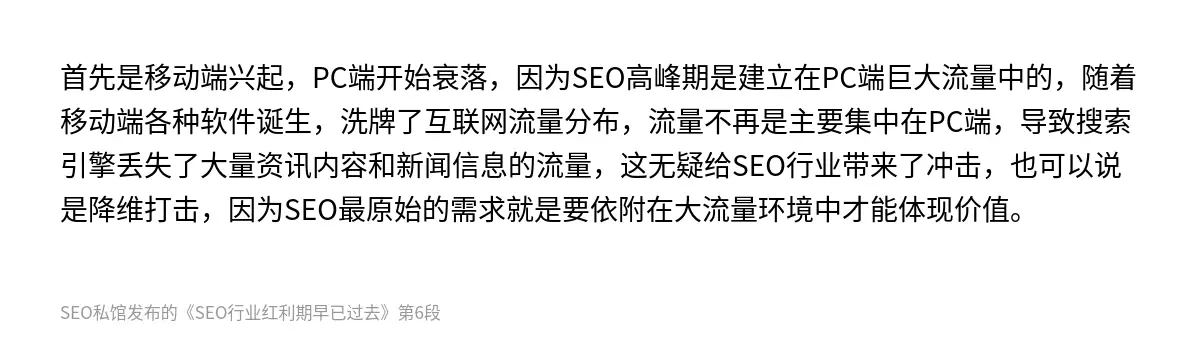 首先是移动端兴起，PC端开始衰落，因为SEO高峰期是建立在PC端巨大流量中的，随着移动端各种软件诞生，洗牌了互联网流量分布，流量不再是主要集中在PC端，导致搜索引擎丢失了大量资讯内容和新闻信息的流量，这无疑给SEO行业带来了冲击，也可以说是降维打击，因为SEO最原始的需求就是要依附在大流量环境中才能体现价值。