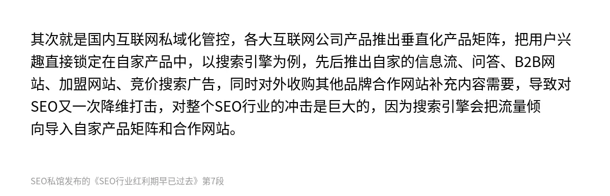 其次就是国内互联网私域化管控，各大互联网公司产品推出垂直化产品矩阵，把用户兴趣直接锁定在自家产品中，以搜索引擎为例，先后推出自家的信息流、问答、B2B网站、加盟网站、竞价搜索广告，同时对外收购其他品牌合作网站补充内容需要，导致对SEO又一次降维打击，对整个SEO行业的冲击是巨大的，因为搜索引擎会把流量倾向导入自家产品矩阵和合作网站。
