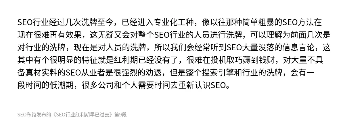 SEO行业经过几次洗牌至今，已经进入专业化工种，像以往那种简单粗暴的SEO方法在现在很难再有效果，这无疑又会对整个SEO行业的人员进行洗牌，可以理解为前面几次是对行业的洗牌，现在是对人员的洗牌，所以我们会经常听到SEO大量没落的信息言论，这其中有个很明显的特征就是红利期已经没有了，很难在投机取巧薅到钱财，对大量不具备真材实料的SEO从业者是很强烈的劝退，但是整个搜索引擎和行业的洗牌，会有一段时间的…