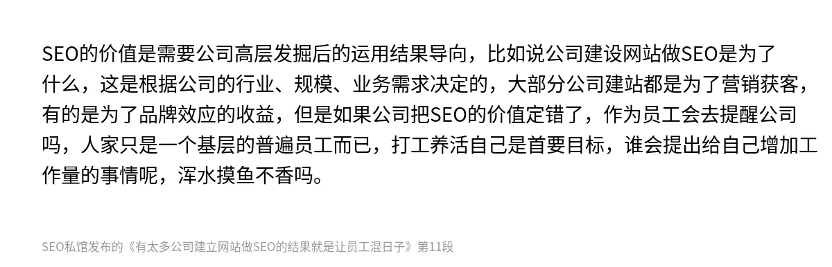 SEO的价值是需要公司高层发掘后的运用结果导向，比如说公司建设网站做SEO是为了什么，这是根据公司的行业、规模、业务需求决定的，大部分公司建站都是为了营销获客，有的是为了品牌效应的收益，但是如果公司把SEO的价值定错了，作为员工会去提醒公司吗，人家只是一个基层的普遍员工而已，打工养活自己是首要目标，谁会提出给自己增加工作量的事情呢，浑水摸鱼不香吗。