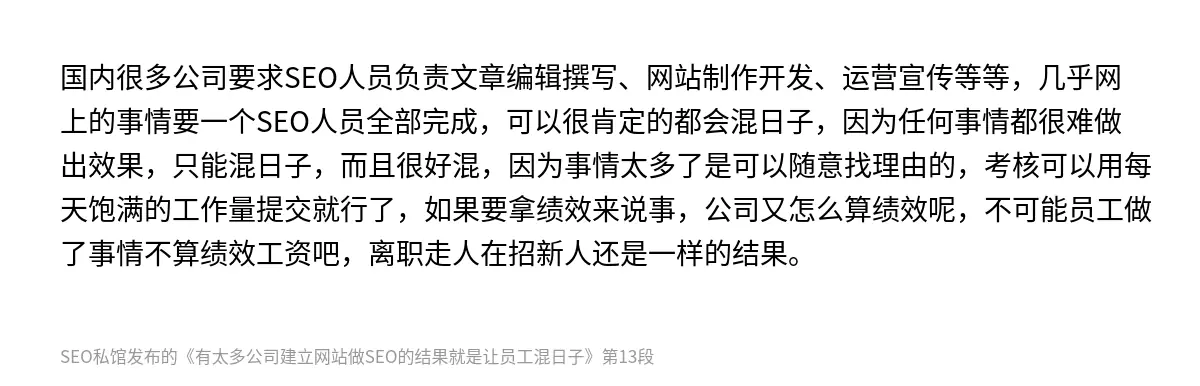 国内很多公司要求SEO人员负责文章编辑撰写、网站制作开发、运营宣传等等，几乎网上的事情要一个SEO人员全部完成，可以很肯定的都会混日子，因为任何事情都很难做出效果，只能混日子，而且很好混，因为事情太多了是可以随意找理由的，考核可以用每天饱满的工作量提交就行了，如果要拿绩效来说事，公司又怎么算绩效呢，不可能员工做了事情不算绩效工资吧，离职走人在招新人还是一样的结果。