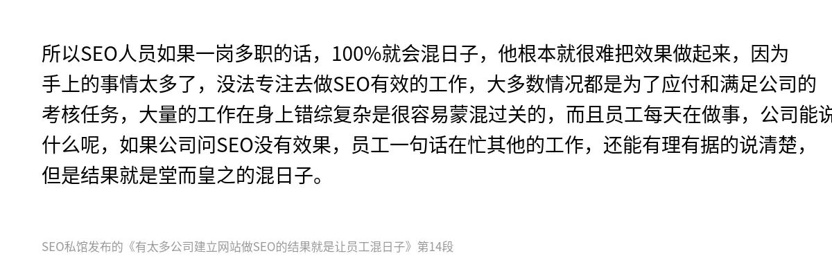 所以SEO人员如果一岗多职的话，100%就会混日子，他根本就很难把效果做起来，因为手上的事情太多了，没法专注去做SEO有效的工作，大多数情况都是为了应付和满足公司的考核任务，大量的工作在身上错综复杂是很容易蒙混过关的，而且员工每天在做事，公司能说什么呢，如果公司问SEO没有效果，员工一句话在忙其他的工作，还能有理有据的说清楚，但是结果就是堂而皇之的混日子。