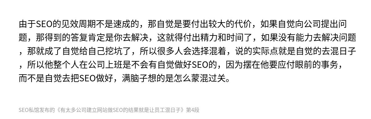 由于SEO的见效周期不是速成的，那自觉是要付出较大的代价，如果自觉向公司提出问题，那得到的答复肯定是你去解决，这就得付出精力和时间了，如果没有能力去解决问题，那就成了自觉给自己挖坑了，所以很多人会选择混着，说的实际点就是自觉的去混日子，所以他整个人在公司上班是不会有自觉做好SEO的，因为摆在他要应付眼前的事务，而不是自觉去把SEO做好，满脑子想的是怎么蒙混过关。