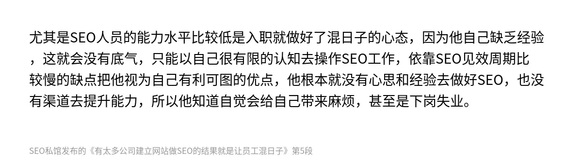 尤其是SEO人员的能力水平比较低是入职就做好了混日子的心态，因为他自己缺乏经验，这就会没有底气，只能以自己很有限的认知去操作SEO工作，依靠SEO见效周期比较慢的缺点把他视为自己有利可图的优点，他根本就没有心思和经验去做好SEO，也没有渠道去提升能力，所以他知道自觉会给自己带来麻烦，甚至是下岗失业。