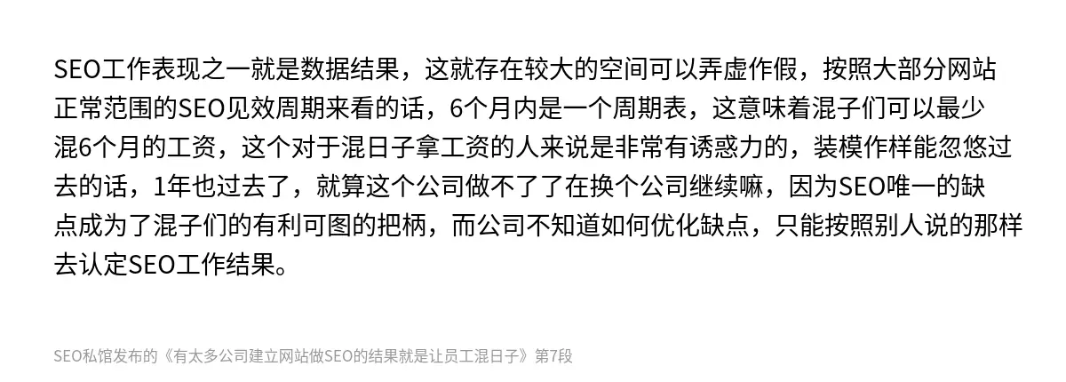 SEO工作表现之一就是数据结果，这就存在较大的空间可以弄虚作假，按照大部分网站正常范围的SEO见效周期来看的话，6个月内是一个周期表，这意味着混子们可以最少混6个月的工资，这个对于混日子拿工资的人来说是非常有诱惑力的，装模作样能忽悠过去的话，1年也过去了，就算这个公司做不了了在换个公司继续嘛，因为SEO唯一的缺点成为了混子们的有利可图的把柄，而公司不知道如何优化缺点，只能按照别人说的那样去认定SE…