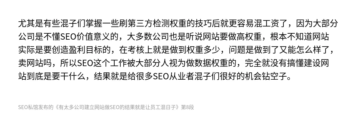 尤其是有些混子们掌握一些刷第三方检测权重的技巧后就更容易混工资了，因为大部分公司是不懂SEO价值意义的，大多数公司也是听说网站要做高权重，根本不知道网站实际是要创造盈利目标的，在考核上就是做到权重多少，问题是做到了又能怎么样了，卖网站吗，所以SEO这个工作被大部分人视为做数据权重的，完全就没有搞懂建设网站到底是要干什么，结果就是给很多SEO从业者混子们很好的机会钻空子。