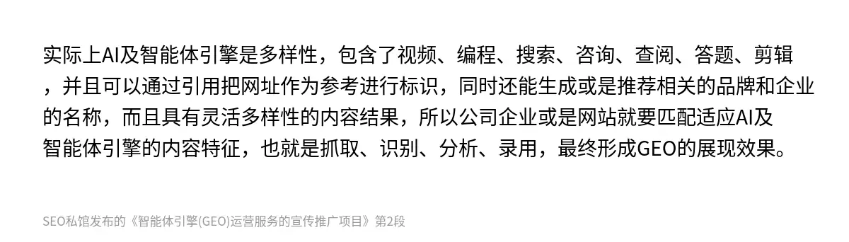 实际上AI及智能体引擎是多样性，包含了视频、编程、搜索、咨询、查阅、答题、剪辑，并且可以通过引用把网址作为参考进行标识，同时还能生成或是推荐相关的品牌和企业的名称，而且具有灵活多样性的内容结果，所以公司企业或是网站就要匹配适应‌AI及智能体引擎的内容特征，也就是抓取、识别、分析、录用，最终形成GEO的展现效果。